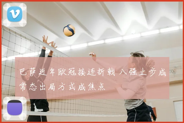 巴萨近年欧冠接连折戟 八强止步成常态出局方式成焦点