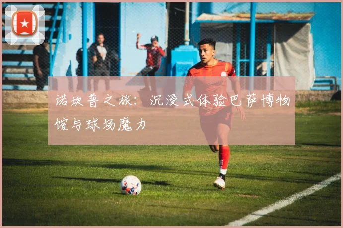 诺坎普之旅：沉浸式体验巴萨博物馆与球场魔力