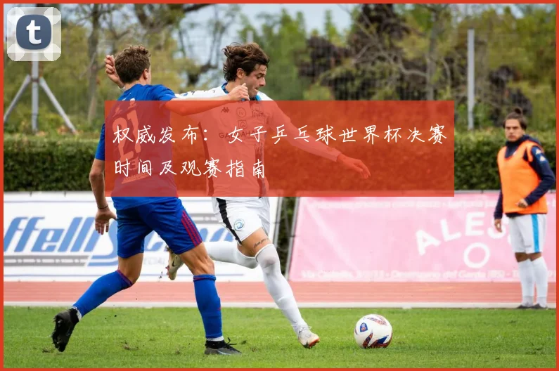 权威发布：女子乒乓球世界杯决赛时间及观赛指南