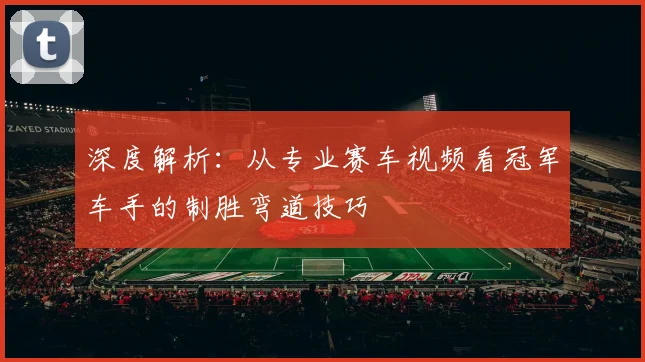 深度解析：从专业赛车视频看冠军车手的制胜弯道技巧