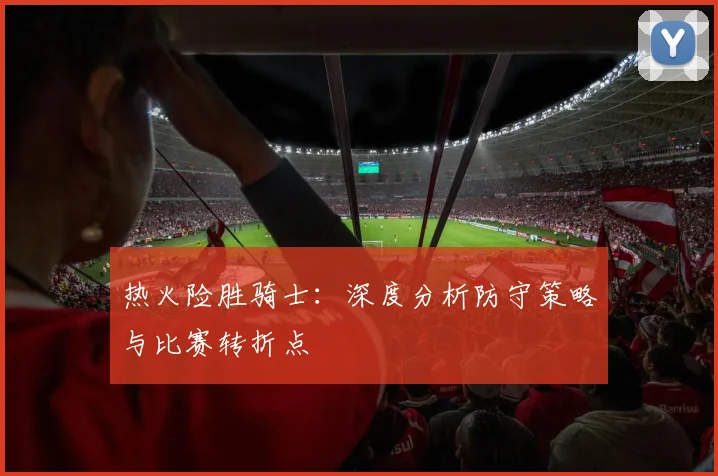 热火险胜骑士：深度分析防守策略与比赛转折点