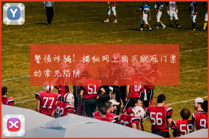 警惕诈骗！揭秘网上购买欧冠门票的常见陷阱