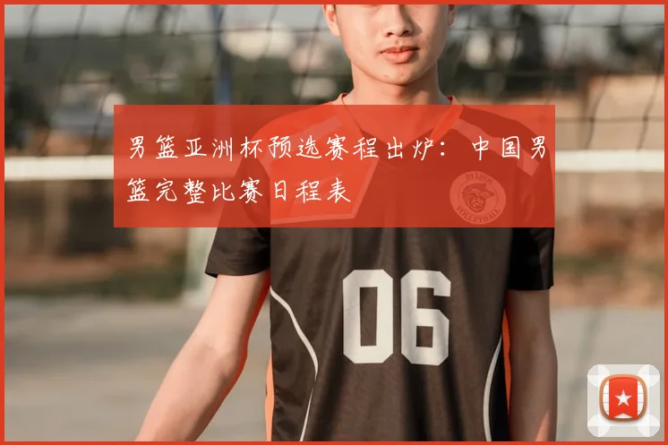 男篮亚洲杯预选赛程出炉：中国男篮完整比赛日程表