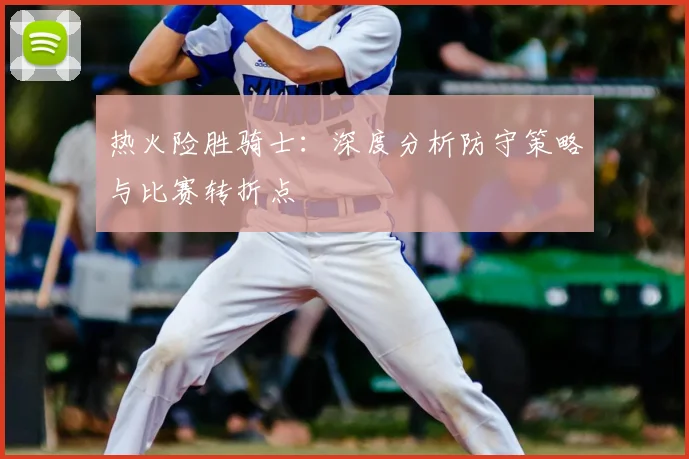 热火险胜骑士：深度分析防守策略与比赛转折点