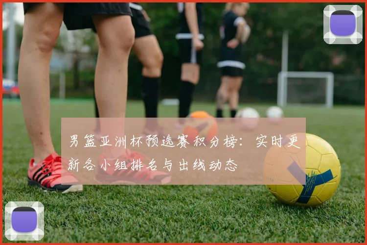 男篮亚洲杯预选赛积分榜：实时更新各小组排名与出线动态