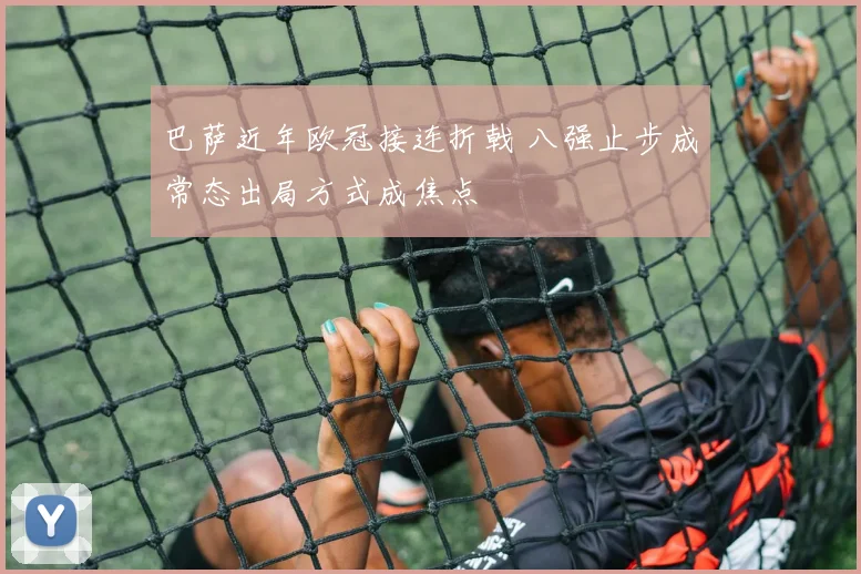 巴萨近年欧冠接连折戟 八强止步成常态出局方式成焦点